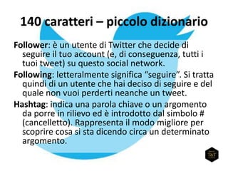 140 caratteri – piccolo dizionario
Follower: è un utente di Twitter che decide di
seguire il tuo account (e, di conseguenza, tutti i
tuoi tweet) su questo social network.
Following: letteralmente significa “seguire”. Si tratta
quindi di un utente che hai deciso di seguire e del
quale non vuoi perderti neanche un tweet.
Hashtag: indica una parola chiave o un argomento
da porre in rilievo ed è introdotto dal simbolo #
(cancelletto). Rappresenta il modo migliore per
scoprire cosa si sta dicendo circa un determinato
argomento.
 