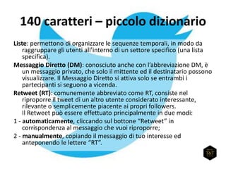 140 caratteri – piccolo dizionario
Liste: permettono di organizzare le sequenze temporali, in modo da
raggruppare gli utenti all’interno di un settore specifico (una lista
specifica).
Messaggio Diretto (DM): conosciuto anche con l’abbreviazione DM, è
un messaggio privato, che solo il mittente ed il destinatario possono
visualizzare. Il Messaggio Diretto si attiva solo se entrambi i
partecipanti si seguono a vicenda.
Retweet (RT): comunemente abbreviato come RT, consiste nel
riproporre il tweet di un altro utente considerato interessante,
rilevante o semplicemente piacente ai propri followers.
Il Retweet può essere effettuato principalmente in due modi:
1 - automaticamente, cliccando sul bottone “Retweet” in
corrispondenza al messaggio che vuoi riproporre;
2 - manualmente, copiando il messaggio di tuo interesse ed
anteponendo le lettere “RT”.
 