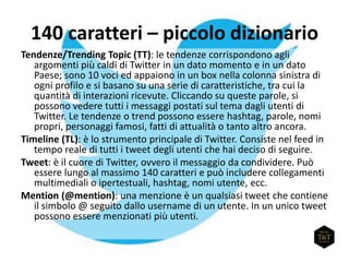 140 caratteri – piccolo dizionario
Tendenze/Trending Topic (TT): le tendenze corrispondono agli
argomenti più caldi di Twitter in un dato momento e in un dato
Paese; sono 10 voci ed appaiono in un box nella colonna sinistra di
ogni profilo e si basano su una serie di caratteristiche, tra cui la
quantità di interazioni ricevute. Cliccando su queste parole, si
possono vedere tutti i messaggi postati sul tema dagli utenti di
Twitter. Le tendenze o trend possono essere hashtag, parole, nomi
propri, personaggi famosi, fatti di attualità o tanto altro ancora.
Timeline (TL): è lo strumento principale di Twitter. Consiste nel feed in
tempo reale di tutti i tweet degli utenti che hai deciso di seguire.
Tweet: è il cuore di Twitter, ovvero il messaggio da condividere. Può
essere lungo al massimo 140 caratteri e può includere collegamenti
multimediali o ipertestuali, hashtag, nomi utente, ecc.
Mention (@mention): una menzione è un qualsiasi tweet che contiene
il simbolo @ seguito dallo username di un utente. In un unico tweet
possono essere menzionati più utenti.
 