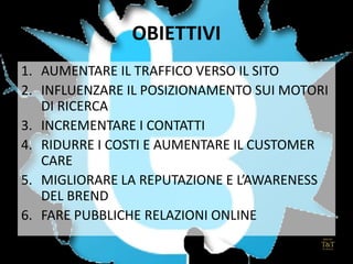 OBIETTIVI
1. AUMENTARE IL TRAFFICO VERSO IL SITO
2. INFLUENZARE IL POSIZIONAMENTO SUI MOTORI
DI RICERCA
3. INCREMENTARE I CONTATTI
4. RIDURRE I COSTI E AUMENTARE IL CUSTOMER
CARE
5. MIGLIORARE LA REPUTAZIONE E L’AWARENESS
DEL BREND
6. FARE PUBBLICHE RELAZIONI ONLINE
 