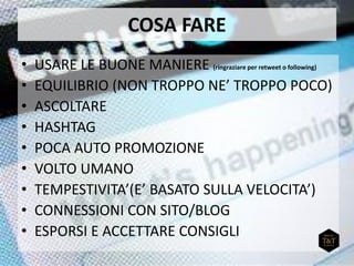 COSA FARE
• USARE LE BUONE MANIERE (ringraziare per retweet o following)
• EQUILIBRIO (NON TROPPO NE’ TROPPO POCO)
• ASCOLTARE
• HASHTAG
• POCA AUTO PROMOZIONE
• VOLTO UMANO
• TEMPESTIVITA’(E’ BASATO SULLA VELOCITA’)
• CONNESSIONI CON SITO/BLOG
• ESPORSI E ACCETTARE CONSIGLI
 