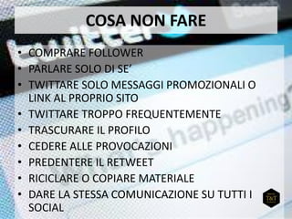 COSA NON FARE
• COMPRARE FOLLOWER
• PARLARE SOLO DI SE’
• TWITTARE SOLO MESSAGGI PROMOZIONALI O
LINK AL PROPRIO SITO
• TWITTARE TROPPO FREQUENTEMENTE
• TRASCURARE IL PROFILO
• CEDERE ALLE PROVOCAZIONI
• PREDENTERE IL RETWEET
• RICICLARE O COPIARE MATERIALE
• DARE LA STESSA COMUNICAZIONE SU TUTTI I
SOCIAL
 