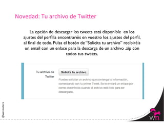 Novedad:	
  Tu	
  archivo	
  de	
  Twi:er	
  

        La opción de descargar los tweets está disponible en los
    ajustes del perﬁlla encontraréis en vuestro los ajustes del perﬁl,
    al ﬁnal de todo. Pulsa el botón de “Solicita tu archivo” recibiréis
     un email con un enlace para la descarga de un archivo .zip con
                            todos tus tweets.	





                                                                          56	
  
 