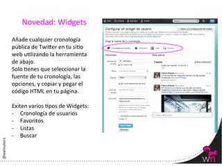 Novedad:	
  Widgets	
  
Añade	
  cualquier	
  cronología	
  
pública	
  de	
  Twi:er	
  en	
  tu	
  siYo	
  
web	
  uYlizando	
  la	
  herramienta	
  
de	
  abajo.	
  
Solo	
  Yenes	
  que	
  seleccionar	
  la	
  
fuente	
  de	
  tu	
  cronología,	
  las	
  
opciones,	
  y	
  copiar	
  y	
  pegar	
  el	
  
código	
  HTML	
  en	
  tu	
  página.	
  
	
  
Exiten	
  varios	
  Ypos	
  de	
  Widgets:	
  
-­‐  Cronología	
  de	
  usuarios	
  
-­‐  Favoritos	
  
-­‐  Listas	
  	
  
-­‐  Buscar	
  
	
  

                                                   65	
  
 
