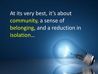 At its very best, it’s about community, a sense of belonging, and a reduction in isolation…