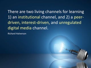 There are two living channels for learning 1) an institutional channel, and 2) a peer-driven, interest-driven, and unregulated digital media channel.Richard Halverson