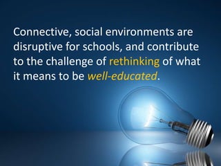 Connective, social environments are disruptive for schools, and contribute to the challenge of rethinking of what it means to be well-educated.