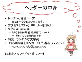 ヘッダーの中身
• トークンと秘密トークン
 – 実はトークンは2つ有ります。
• アクセスしているＵＲＬ（?～を除く）
• リクエストの内容
 – ＲＦＣ３９８４準拠でＵＲＩエンコード
 – ?～とかＰＯＳＴの内容とか
• 時刻、ランダムな文字列
• 上記の内容をエンコードした署名（ハッシュ）
 – HMAC-SHA1 もしくは RSA-SHA1

以上をアルファベット順にソート
 
