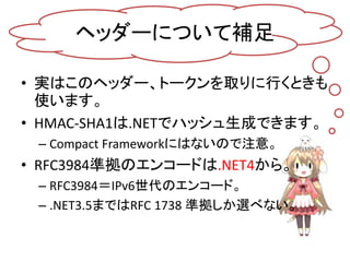 ヘッダーについて補足

• 実はこのヘッダー、トークンを取りに行くときも
  使います。
• HMAC-SHA1は.NETでハッシュ生成できます。
 – Compact Frameworkにはないので注意。
• RFC3984準拠のエンコードは.NET4から。
 – RFC3984＝IPv6世代のエンコード。
 – .NET3.5まではRFC 1738 準拠しか選べない。
 