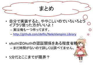 まとめ

• 自分で実装すると、ややこしいのでいろいろとラ
  イブラリ使った方がいいよ！
 – 実は俺も一つ作ってます。
 – http://github.com/deflis/NekoVampire.Library

• xAuthはOAuthの認証関係をある程度省略？
 – まだ時間がないので詳しくは調べてません。

• 5分だとここまでが限界？
 