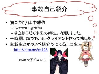 事故自己紹介

• 猫ロキP / 山中雅俊
 – TwitterID: @deflis
 – 公立はこだて未来大4年生。内定しました。
• 一時期、C#でTwitterクライアント作ってました。
• 車載生とかラノベ紹介やってるニコ生主です
 ...