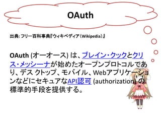 OAuth
出典: フリー百科事典『ウィキペディア（Wikipedia）』



OAuth (オーオース) は、ブレイン・クックとクリ
ス・メッシーナが始めたオープンプロトコルであ
り、デス クトップ、モバイル、Webアプリケーショ
ンなどにセキュアなAPI認可 (authorization) の
標準的手段を提供する。
 