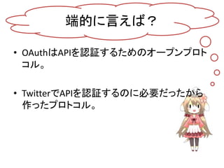 端的に言えば？

• OAuthはAPIを認証するためのオープンプロト
  コル。

• TwitterでAPIを認証するのに必要だったから
  作ったプロトコル。
 
