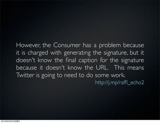 However, the Consumer has a problem because
                it is charged with generating the signature, but it
                doesn't know the ﬁnal caption for the signature
                because it doesn't know the URL. This means
                Twitter is going to need to do some work.
                                               http://j.mp/rafﬁ_echo2




2010   6   25
 