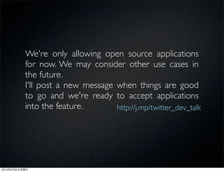 We're only allowing open source applications
                for now. We may consider other use cases in
                the future.
                I'll post a new message when things are good
                to go and we're ready to accept applications
                into the feature.       http://j.mp/twitter_dev_talk




2010   6   25
 