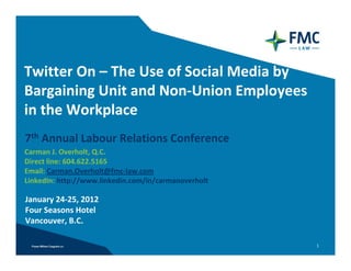 Twitter On – The Use of Social Media by 
Bargaining Unit and Non‐Union Employees 
in the Workplace
7th Annual Labour Relations Conference
Carman J. Overholt, Q.C. 
Direct line: 604.622.5165
Email: Carman.Overholt@fmc‐law.com
LinkedIn: http://www.linkedin.com/in/carmanoverholt

January 24‐25, 2012
Four Seasons Hotel
Vancouver, B.C.

                                                      1
 
