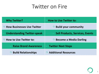 Twitter on Fire
4
Why Twitter? How to Use Twitter to:
How Businesses Use Twitter Build your community
Understanding Twitter-speak Sell Products, Services, Events
How to Use Twitter to: Become a Media Darling
Raise Brand Awareness Twitter Next Steps
Build Relationships Additional Resources
 