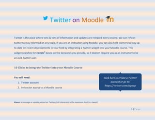 Twitter on Moodle

Twitter is the place where tons & tons of information and updates are released every second. We can rely on
twitter to stay informed on any topic. If you are an instructor using Moodle, you can also help learners to stay up-
to-date on recent developments in your field by integrating a Twitter widget into your Moodle course. This
widget searches for tweets# based on the keywords you provide, so it doesn’t require you as an instructor to be
an avid Twitter user.


10 Clicks to integrate Twitter into your Moodle Course


You will need:                                                                                  Click here to create a Twitter
   1. Twitter account                                                                                  account or go to:
                                                                                                 https://twitter.com/signup
   2. Instructor access to a Moodle course




#tweet = message or update posted on Twitter (140 characters is the maximum limit in a tweet)


                                                                                                                        1|Page
 