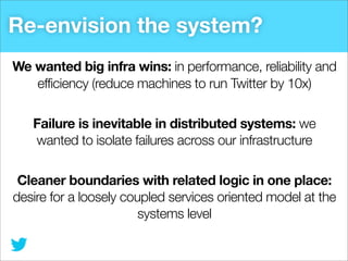 Re-envision the system?
We wanted big infra wins: in performance, reliability and
efficiency (reduce machines to run Twitter by 10x)
Failure is inevitable in distributed systems: we
wanted to isolate failures across our infrastructure
Cleaner boundaries with related logic in one place:
desire for a loosely coupled services oriented model at the
systems level

 