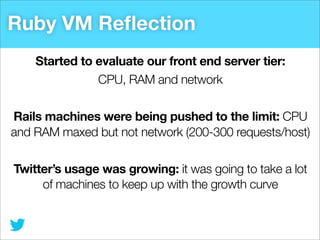 Ruby VM Reﬂection
Started to evaluate our front end server tier:
CPU, RAM and network
Rails machines were being pushed to the limit: CPU
and RAM maxed but not network (200-300 requests/host)
Twitter’s usage was growing: it was going to take a lot
of machines to keep up with the growth curve

 