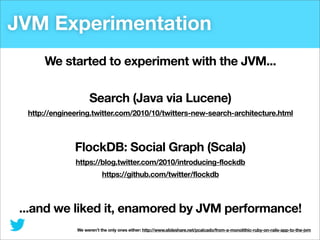 JVM Experimentation
We started to experiment with the JVM...
Search (Java via Lucene)
http://engineering.twitter.com/2010/10/twitters-new-search-architecture.html

FlockDB: Social Graph (Scala)
https://blog.twitter.com/2010/introducing-flockdb
https://github.com/twitter/flockdb

...and we liked it, enamored by JVM performance!
We weren’t the only ones either: http://www.slideshare.net/pcalcado/from-a-monolithic-ruby-on-rails-app-to-the-jvm

 