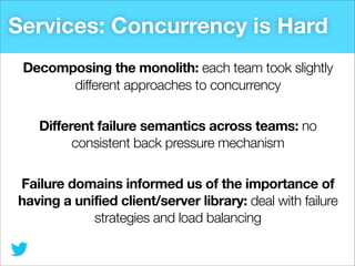 Services: Concurrency is Hard
Decomposing the monolith: each team took slightly
different approaches to concurrency
Different failure semantics across teams: no
consistent back pressure mechanism
Failure domains informed us of the importance of
having a unified client/server library: deal with failure
strategies and load balancing

 