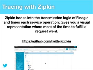 Tracing with Zipkin
Zipkin hooks into the transmission logic of Finagle
and times each service operation; gives you a visual
representation where most of the time to fulfill a
request went.
https://github.com/twitter/zipkin

 