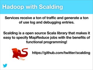 Hadoop with Scalding
Services receive a ton of traffic and generate a ton
of use log and debugging entries.
Scalding is a open source Scala library that makes it
easy to specify MapReduce jobs with the benefits of
functional programming!
https://github.com/twitter/scalding

 