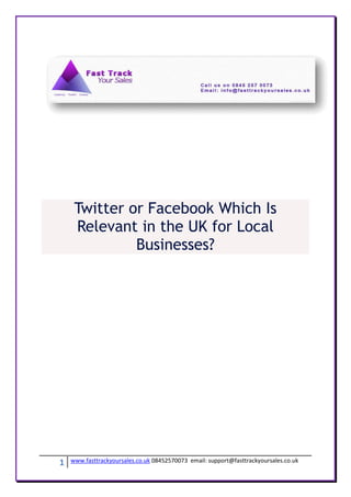 Twitter or Facebook Which Is
     Relevant in the UK for Local
              Businesses?




1   www.fasttrackyoursales.co.uk 08452570073 email: support@fasttrackyoursales.co.uk
 