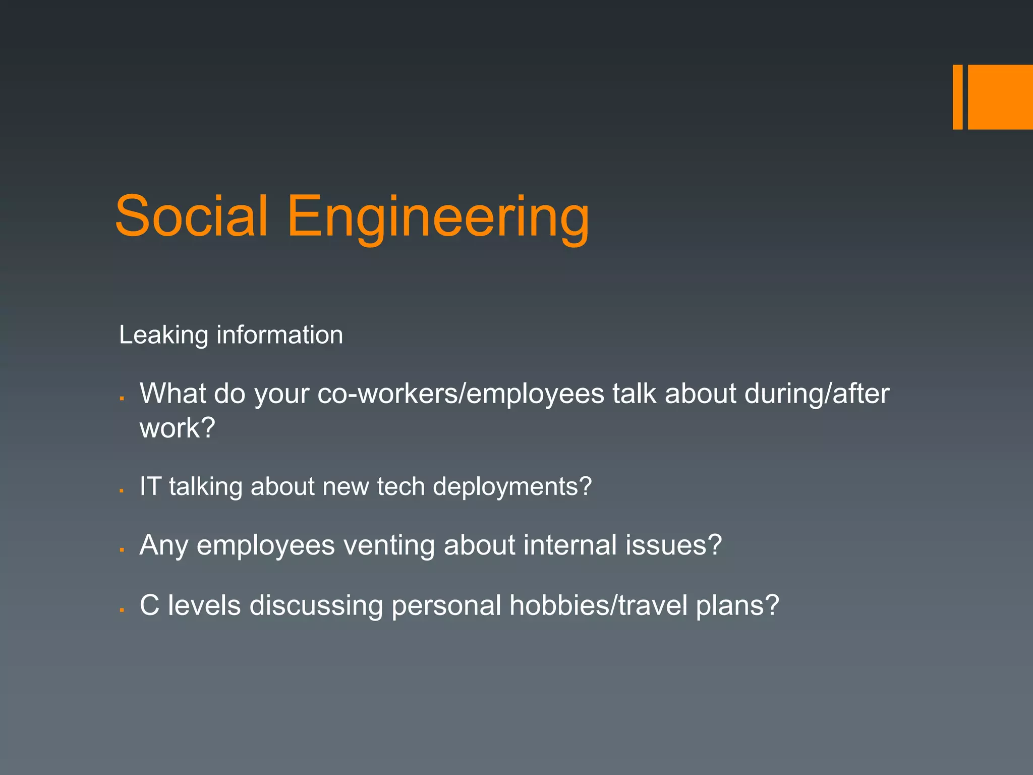 Social Engineering
Leaking information

   What do your co-workers/employees talk about during/after
    work?

   IT talking about new tech deployments?

   Any employees venting about internal issues?

   C levels discussing personal hobbies/travel plans?
 