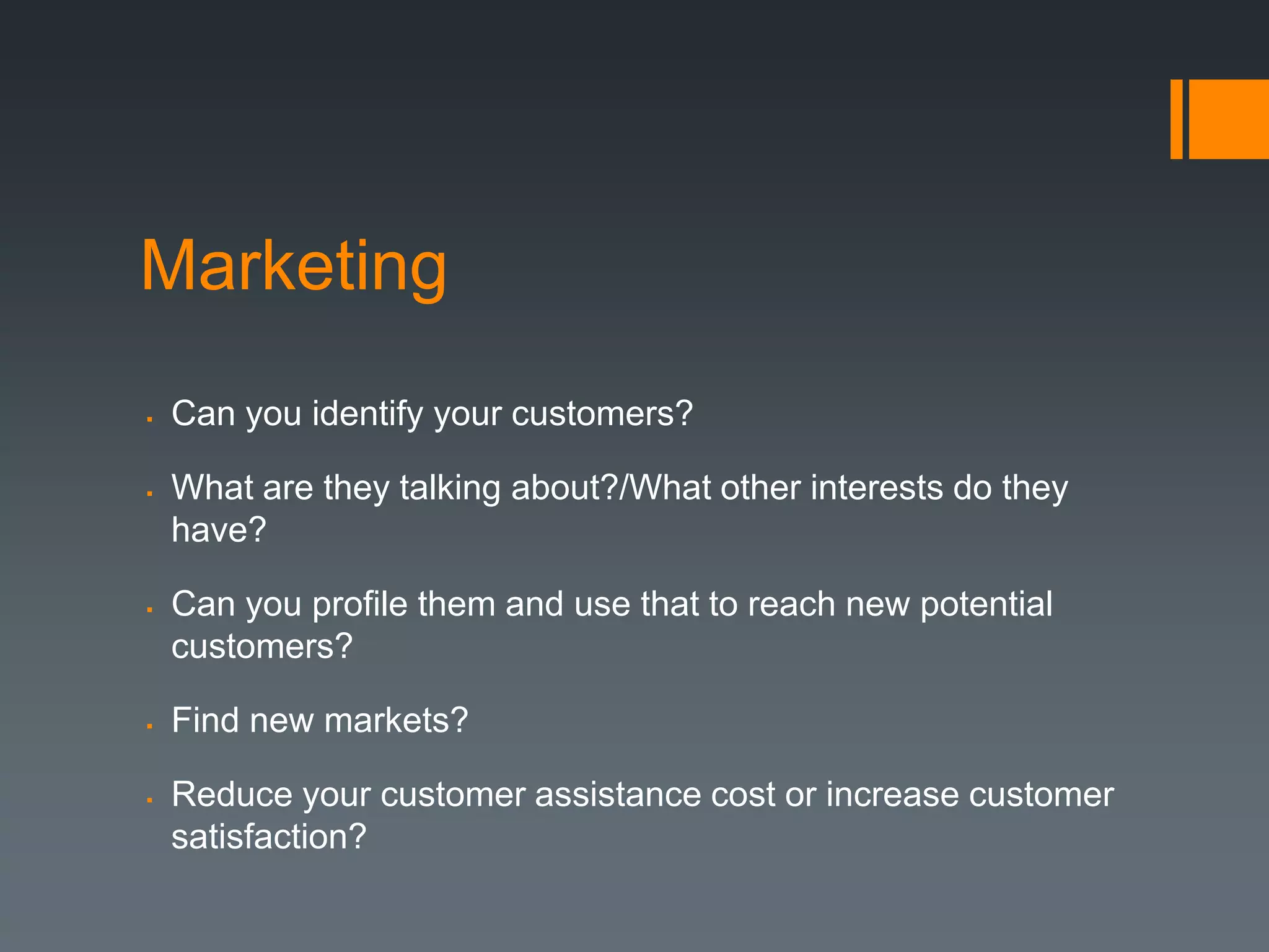 Marketing
   Can you identify your customers?

   What are they talking about?/What other interests do they
    have?

   Can you profile them and use that to reach new potential
    customers?

   Find new markets?

   Reduce your customer assistance cost or increase customer
    satisfaction?
 