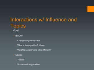 Interactions w/ Influence and
Topics
   Klout

       BOO!!!

           Changes algorithm daily

           What is the algorithm? /shrug

           Weights social media sites differently

       Useful

           Topics!!

           Score used as guideline
 