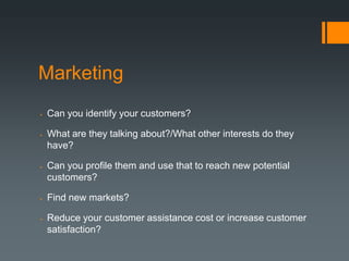 Marketing
   Can you identify your customers?

   What are they talking about?/What other interests do they
    have?

   Can you profile them and use that to reach new potential
    customers?

   Find new markets?

   Reduce your customer assistance cost or increase customer
    satisfaction?
 