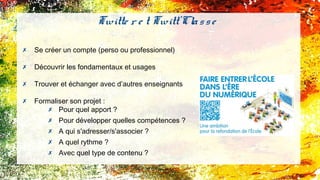 ✗ Se créer un compte (perso ou professionnel)
✗ Découvrir les fondamentaux et usages
✗ Trouver et échanger avec d’autres enseignants
✗ Formaliser son projet :
✗ Pour quel apport ?
✗ Pour développer quelles compétences ?
✗ A qui s'adresser/s'associer ?
✗ A quel rythme ?
✗ Avec quel type de contenu ?
Twitte r e t Twitt'Classe
 