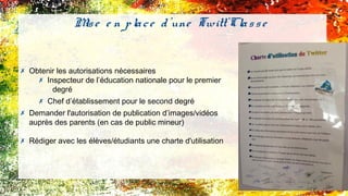 ✗ Obtenir les autorisations nécessaires
✗ Inspecteur de l’éducation nationale pour le premier
degré
✗ Chef d’établissement pour le second degré
✗ Demander l'autorisation de publication d’images/vidéos
auprès des parents (en cas de public mineur)
✗ Rédiger avec les élèves/étudiants une charte d'utilisation
Mise e n place d'une Twitt'Classe
 