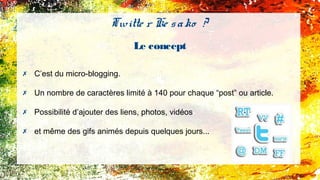 Twitte r Ke sako ?
Le concept
✗ C’est du micro-blogging.
✗ Un nombre de caractères limité à 140 pour chaque “post” ou article.
✗ Possibilité d’ajouter des liens, photos, vidéos
✗ et même des gifs animés depuis quelques jours...
 