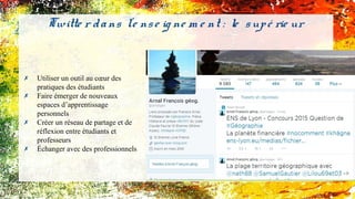 ✗ Utiliser un outil au cœur des
pratiques des étudiants
✗ Faire émerger de nouveaux
espaces d’apprentissage
personnels
✗ Créer un réseau de partage et de
réflexion entre étudiants et
professeurs
✗ Échanger avec des professionnels
Twitte r dans l'e nse ig ne m e nt : le supé rie ur
 