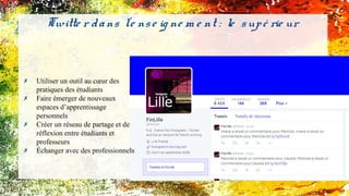 Twitte r dans l'e nse ig ne m e nt : le supé rie ur
✗ Utiliser un outil au cœur des
pratiques des étudiants
✗ Faire émerger de nouveaux
espaces d’apprentissage
personnels
✗ Créer un réseau de partage et de
réflexion entre étudiants et
professeurs
✗ Échanger avec des professionnels
 
