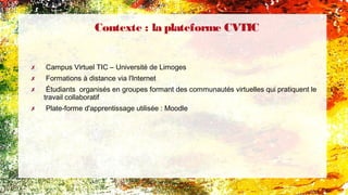 Contexte : la plateforme CVTIC
✗ Campus Virtuel TIC – Université de Limoges
✗ Formations à distance via l'Internet
✗ Étudiants organisés en groupes formant des communautés virtuelles qui pratiquent le
travail collaboratif
✗ Plate-forme d'apprentissage utilisée : Moodle
 