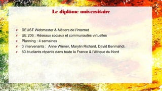 Le diplôme universitaire
✗ DEUST Webmaster & Métiers de l'internet
✗ UE 206 : Réseaux sociaux et communautés virtuelles
✗ Planning : 4 semaines
✗ 3 intervenants : Anne Wiener, Marylin Richard, David Benmahdi.
✗ 60 étudiants répartis dans toute la France & l'Afrique du Nord
 