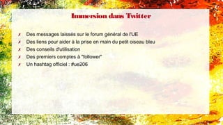 ✗ Des messages laissés sur le forum général de l'UE
✗ Des liens pour aider à la prise en main du petit oiseau bleu
✗ Des conseils d'utilisation
✗ Des premiers comptes à "follower"
✗ Un hashtag officiel : #ue206
Immersion dans Twitter
 