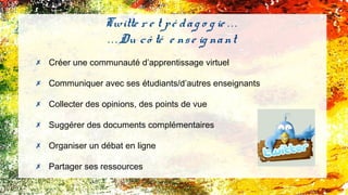Twitte r e t pé dag o g ie . . .
. . . Du cô té e nse ig nant
✗ Créer une communauté d’apprentissage virtuel
✗ Communiquer avec ses étudiants/d’autres enseignants
✗ Collecter des opinions, des points de vue
✗ Suggérer des documents complémentaires
✗ Organiser un débat en ligne
✗ Partager ses ressources
 