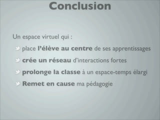 Conclusion

Un espace virtuel qui :
   place l’élève au centre de ses apprentissages
   crée un réseau d’interactions fortes
   prolonge la classe à un espace-temps élargi
   Remet en cause ma pédagogie
 
