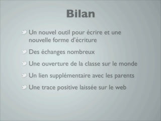 Bilan
Un nouvel outil pour écrire et une
nouvelle forme d’écriture
Des échanges nombreux
Une ouverture de la classe sur le monde
Un lien supplémentaire avec les parents
Une trace positive laissée sur le web
 