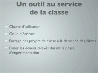 Un outil au service
       de la classe
Charte d’utilisation
Grille d’écriture
Partage des projets de classe à la demande des élèves
Éviter les écueils relevés durant la phase
d’expérimentation
 