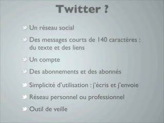 Twitter ?
Un réseau social
Des messages courts de 140 caractères :
du texte et des liens
Un compte
Des abonnements et des abonnés

Simplicité d’utilisation : j’écris et j’envoie
Réseau personnel ou professionnel
Outil de veille
 