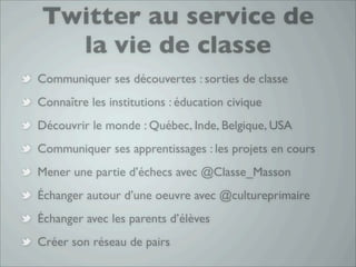 Twitter au service de
  la vie de classe
Communiquer ses découvertes : sorties de classe
Connaître les institutions : éducation civique
Découvrir le monde : Québec, Inde, Belgique, USA
Communiquer ses apprentissages : les projets en cours
Mener une partie d’échecs avec @Classe_Masson
Échanger autour d’une oeuvre avec @cultureprimaire
Échanger avec les parents d’élèves
Créer son réseau de pairs
 