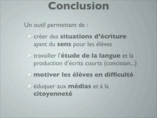 Conclusion
Un outil permettant de :
   créer des situations d’écriture
   ayant du sens pour les élèves
   travailler l’étude de la langue et la
   production d’écrits courts (concision...)
   motiver les élèves en difﬁculté
   éduquer aux médias et à la
   citoyenneté
 
