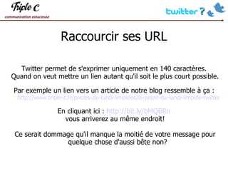 Raccourcir ses URL Twitter permet de s'exprimer uniquement en 140 caractères.  Quand on veut mettre un lien autant qu'il soit le plus court possible. Par exemple un lien vers un article de notre blog ressemble à ça :   http://www.triple-c.fr/prezes-du-lundi-limpides/la-preze-du-lundi-limpide-twitter En cliquant ici :  http://bit.ly/bMQBRn   vous arriverez au même endroit! Ce serait dommage qu'il manque la moitié de votre message pour quelque chose d'aussi bête non?  