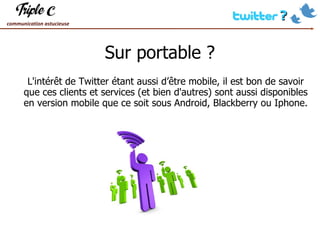Sur portable ? L'intérêt de Twitter étant aussi d’être mobile, il est bon de savoir que ces clients et services (et bien d'autres) sont aussi disponibles en version mobile que ce soit sous Android, Blackberry ou Iphone. 